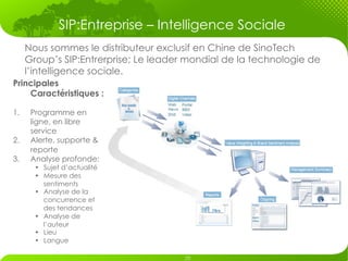 SIP:Entreprise – Intelligence Sociale
      Nous sommes le distributeur exclusif en Chine de SinoTech
      Group’s SIP:Entrerprise; Le leader mondial de la technologie de
      l’intelligence sociale.
Principales
    Caractéristiques :

1.     Programme en
       ligne, en libre
       service
2.     Alerte, supporte &
       reporte
3.     Analyse profonde:
        •  Sujet d’actualité
        •  Mesure des
           sentiments
        •  Analyse de la
           concurrence et
           des tendances
        •  Analyse de
           l’auteur
        •  Lieu
        •  Langue
 
