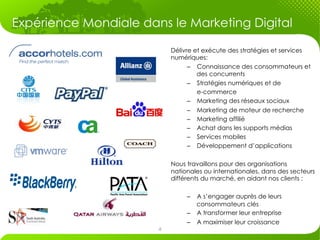 Expérience Mondiale dans le Marketing Digital 	
  

                             Délivre et exécute des stratégies et services
                             numériques:
                                   –  Connaissance des consommateurs et
                                      des concurrents
                                   –  Stratégies numériques et de
                                      e-commerce
                                   –  Marketing des réseaux sociaux
                                   –  Marketing de moteur de recherche
                                   –  Marketing affilié
                                   –  Achat dans les supports médias
                                   –  Services mobiles
                                   –  Développement d’applications

                             Nous travaillons pour des organisations
                             nationales ou internationales, dans des secteurs
                             différents du marché, en aidant nos clients :

                                  –  A s’engager auprès de leurs
                                     consommateurs clés
                                  –  A transformer leur entreprise
                                  –  A maximiser leur croissance
                         4
 
