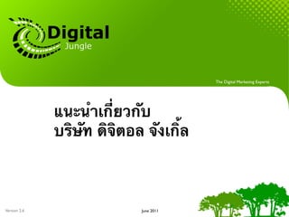 The Digital Marketing Experts




              แนะนําเกี่ยวกับ
              บริษัท ดิจิตอล จังเกิ้ล



Version 2.6                 June 2011
 