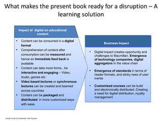What makes the present book ready for a disruption – A
learning solution
Impact of digital on educational
content

• Content can be consumed in a digital

•

•
•
•

format
Comprehension of content after
consumption can be measured and
hence an immediate feed back is
available
Content can take more forms , be
interactive and engaging – Video,
Audio, games etc
Video based lectures or synchronous
lectures can be created and beamed
across countries
Content can be packaged and
distributed in more customized ways
with ease.

Strictly Private & Confidential. India Proposal

Business Impact

• Digital impact creates opportunity and
challenges to Macmillan. Emergence
of technology companies, digital
aggregators in the value chain

• Emergence of standards in terms of
reader formats, and sticky ness of user
inertia

• Customized courses can be build
and electronically distributed .Creating
a need for digital distribution, royalty
management

 