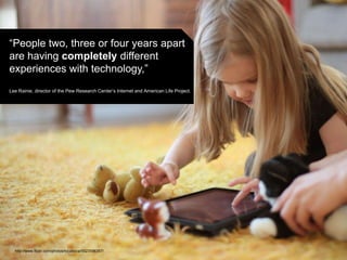 “People two, three or four years apart
are having completely different
experiences with technology,”
Lee Rainie, director of the Pew Research Center’s Internet and American Life Project.
http://www.flickr.com/photos/tocaboca/5523596357/
 