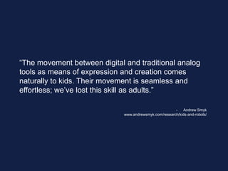 “The movement between digital and traditional analog
tools as means of expression and creation comes
naturally to kids. Their movement is seamless and
effortless; we’ve lost this skill as adults.”
- Andrew Smyk
www.andrewsmyk.com/research/kids-and-robots/
 