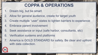 COPPA & OPERATIONS
1. Dream big, but be smart
2. Allow for general audience, create for target youth
3. Create multiple “user” states to lighten barriers to experience
4. Embrace parent involvement
5. Seek assistance or input (safe harbor, consultants, etc)
6. Verification systems and platforms
7. America is GOLD STANDARD for safety. Be clear and upfront
with data collection.
 