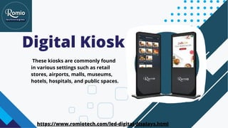 Digital Kiosk
These kiosks are commonly found
in various settings such as retail
stores, airports, malls, museums,
hotels, hospitals, and public spaces.
https://www.romiotech.com/led-digital-displays.html
 