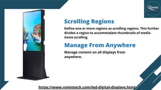 Manage content on all displays from
anywhere.
Manage From Anywhere
Scrolling Regions
Define one or more regions as scrolling regions. This further
divides a region to accommodate thumbnails of media
items scrolling
https://www.romiotech.com/led-digital-displays.html
 