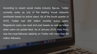 According to recent social media industry figures, Twitter
currently ranks as one of the leading social networks
worldwide based on active users. As of the fourth quarter of
2015, Twitter had 305 million monthly active users.
Registered users can read and post tweets as well as follow
other users via update feed. As of January 2016, Katy Perry
was the most-followed celebrity on Twitter with more than 80
million followers.
 