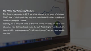 The "While You Were Away" Feature
This feature was added in 2015 as a first attempt to rid users of whatever
FOMO (fear of missing out) they may have been feeling from the chronological
nature of the original Timeline.
Basically, it's a recap of some of the best tweets you may not have seen
otherwise. How do these tweets make the cut? According to TechCrunch, it's
determined by "user engagement" -- although they don't get any more specific
than that.
 