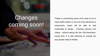 Changes
coming soon!
Twitter is overhauling some of its rules to try to
make itself simpler to use and more attractive to
newcomers. Users will be able to add
multimedia to tweets - including pictures and
videos - without eating into the 140-characters-
a-post limit. It is also planning to change the
way people reply to tweets.
 