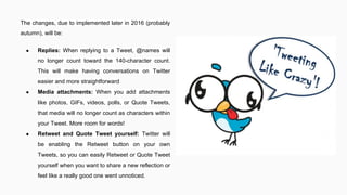 The changes, due to implemented later in 2016 (probably
autumn), will be:
● Replies: When replying to a Tweet, @names will
no longer count toward the 140-character count.
This will make having conversations on Twitter
easier and more straightforward
● Media attachments: When you add attachments
like photos, GIFs, videos, polls, or Quote Tweets,
that media will no longer count as characters within
your Tweet. More room for words!
● Retweet and Quote Tweet yourself: Twitter will
be enabling the Retweet button on your own
Tweets, so you can easily Retweet or Quote Tweet
yourself when you want to share a new reflection or
feel like a really good one went unnoticed.
 