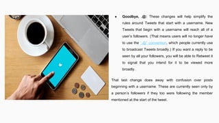 ● Goodbye, .@: These changes will help simplify the
rules around Tweets that start with a username. New
Tweets that begin with a username will reach all of a
user’s followers. (That means users will no longer have
to use the ”.@” convention, which people currently use
to broadcast Tweets broadly.) If you want a reply to be
seen by all your followers, you will be able to Retweet it
to signal that you intend for it to be viewed more
broadly.
That last change does away with confusion over posts
beginning with a username. These are currently seen only by
a person’s followers if they too were following the member
mentioned at the start of the tweet.
 