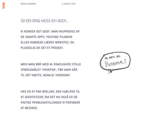 DIGITAL KOGEBOG           9. AUGUST 2012




SO EIN DING MUSS ICH AUCH…

VI KENDER DET GODT. MAN INSPIRERES AF
DE SMARTE APPS, YOUTUBE-FILMENE
ELLER NABOENS LÆKRE WEBSITES. OG
PLUDSELIG ER DET ET PROJEKT.



MEN MAN BØR MED AL RIMELIGHED STILLE
SPØRGSMÅLET ‘HVORFOR’, FØR MAN GÅR
TIL DET NÆSTE, NEMLIG ‘HVORDAN’.



HER ER ET PAR ØVELSER, DER HJÆLPER TIL
AT IDENTIFICERE OM DET NU OGSÅ ER DE
RIGTIGE PROBLEMSTILLINGER VI FORSØGER
AT BESVARE.
 