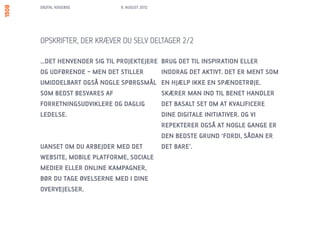 DIGITAL KOGEBOG         9. AUGUST 2012




OPSKRIFTER, DER KRÆVER DU SELV DELTAGER 2/2

…DET HENVENDER SIG TIL PROJEKTEJERE      BRUG DET TIL INSPIRATION ELLER
OG UDFØRENDE – MEN DET STILLER           INDDRAG DET AKTIVT. DET ER MENT SOM
UMIDDELBART OGSÅ NOGLE SPØRGSMÅL         EN HJÆLP IKKE EN SPÆNDETRØJE.
SOM BEDST BESVARES AF                    SKÆRER MAN IND TIL BENET HANDLER
FORRETNINGSUDVIKLERE OG DAGLIG           DET BASALT SET OM AT KVALIFICERE
LEDELSE.                                 DINE DIGITALE INITIATIVER. OG VI
                                         REPEKTERER OGSÅ AT NOGLE GANGE ER
                                         DEN BEDSTE GRUND ‘FORDI, SÅDAN ER
UANSET OM DU ARBEJDER MED DET            DET BARE’.
WEBSITE, MOBILE PLATFORME, SOCIALE
MEDIER ELLER ONLINE KAMPAGNER,
BØR DU TAGE ØVELSERNE MED I DINE
OVERVEJELSER.
 
