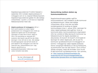Digitaliseringsrundskrivet P-4/2013 fastsatt 2. 
september 2013 omtaler digital postkasse til 
innbyggere som en ny nasjonal felleskomponent. 
Digitaliseringsrundskrivet gjelder for alle statlige 
virksomheter. I punkt 1.2 om bruk av nasjonale 
felleskomponenter heter det: 
!!!!!!!!!!!!!!!!!!! 
Samordning mellom staten og 
kommunesektoren 
! 
Regelverksendringene gjelder også for 
kommunesektoren. Det innebærer at alle kommuner 
og fylkeskommuner i likhet med statlige 
virksomheter må ta i bruk det nye felles 
kontaktregisteret til varsling om digital 
kommunikasjon innen 1. januar 2016. Løsningen for 
sikker digital postkasse skal også tas i bruk av 
kommunal sektor. Kommunesektorens organisasjon 
(KS) har utviklet en felles løsning for kommuner og 
fylkeskommuner for digital utsendelse av 
dokumenter, KS SvarUT. KS SvarUT vil bli koplet til 
løsningen for sikker digital post, slik at post fra 
kommuner og fylkeskommuner til innbyggerne vil 
komme i innbyggernes valgte digitale postkasse. 
Denne overgangen håndteres av Difi og KS/Kommit, 
og kommunene som har tatt SvarUT i bruk vil få en 
sømløs overgang. Dette ble formidlet i brev fra KS 
til alle kommuner og fylkeskommuner i fjor sommer, 
se http://www.ks.no/tema/Innovasjon-og-forskning1/ 
KS-IKT-forum/Innbyggerdialog-og-elektroniske- 
tjenester/Brev-om-digital-postboks/. 
Digital postkasse til innbyggere: Difi er i 
ferd med å etablere en sikker digital 
posttjeneste hvor innbyggerne kan motta og 
oppbevare digital post fra forvaltningen. 
Løsningen vil være klar til bruk i løpet av 
2014. All nyutvikling av relevante IKT-systemer 
skal basere seg på å ta den felles 
løsningen i bruk når den er klar. Alle statlige 
forvaltningsorganer skal på sikt sende sin 
post digitalt til de innbyggere som ikke har 
reservert seg. Virksomhetene som i dag 
baserer seg på bruk av 
postkassefunksjonalitet i Altinn kan inntil 
videre fortsette med dette. 
Se mer informasjon på 
www.difi.no/sikkerpost 
Kommunal- og 10 moderniseringsdepartementet 
 