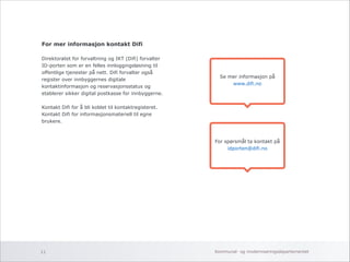 For mer informasjon kontakt Difi 
! 
Direktoratet for forvaltning og IKT (Difi) forvalter 
ID-porten som er en felles innloggingsløsning til 
offentlige tjenester på nett. Difi forvalter også 
register over innbyggernes digitale 
kontaktinformasjon og reservasjonsstatus og 
etablerer sikker digital postkasse for innbyggerne. 
! 
Kontakt Difi for å bli koblet til kontaktregisteret. 
Kontakt Difi for informasjonsmateriell til egne 
brukere. 
Se mer informasjon på 
www.difi.no 
For spørsmål ta kontakt på 
idporten@difi.no 
Kommunal- og 11 moderniseringsdepartementet 
