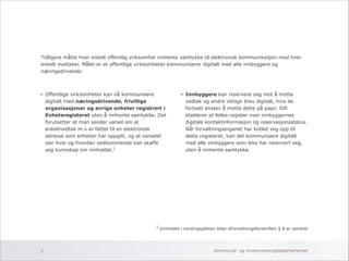 Tidligere måtte hver enkelt offentlig virksomhet innhente samtykke til elektronisk kommunikasjon med hver 
enkelt mottaker. Målet er at offentlige virksomheter kommuniserer digitalt med alle innbyggere og 
næringsdrivende: 
• Offentlige virksomheter kan nå kommunisere 
digitalt med næringsdrivende, frivillige 
organisasjoner og øvrige enheter registrert i 
Enhetsregisteret uten å innhente samtykke. Det 
forutsetter at man sender varsel om at 
enkeltvedtak m.v er fattet til en elektronisk 
adresse som enheten har oppgitt, og at varselet 
sier hvor og hvordan vedkommende kan skaffe 
seg kunnskap om innholdet. 
!!!!!!! 
• Innbyggere kan reservere seg mot å motta 
vedtak og andre viktige brev digitalt, hvis de 
fortsatt ønsker å motta dette på papir. Difi 
etablerer et felles register over innbyggernes 
digitale kontaktinformasjon og reservasjonsstatus. 
Når forvaltningsorganet har koblet seg opp til 
dette registeret, kan det kommunisere digitalt 
med alle innbyggere som ikke har reservert seg, 
uten å innhente samtykke. 
1 Innholdet i varslingsplikten etter eForvaltningsforskriften § 8 er uendret 
1 
Kommunal- og 3 moderniseringsdepartementet 
 
