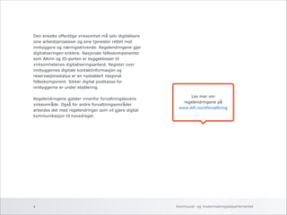 Les mer om 
regelendringene på 
www.difi.no/eforvaltning 
Den enkelte offentlige virksomhet må selv digitalisere 
sine arbeidsprosesser og sine tjenester rettet mot 
innbyggere og næringsdrivende. Regelendringene gjør 
digitaliseringen enklere. Nasjonale felleskomponenter 
som Altinn og ID-porten er byggeklosser til 
virksomhetenes digitaliseringsarbeid. Register over 
innbyggernes digitale kontaktinformasjon og 
reservasjonsstatus er en nyetablert nasjonal 
felleskomponent. Sikker digital postkasse for 
innbyggerne er under etablering. 
! 
Regelendringene gjelder innenfor forvaltningslovens 
virkeområde. Også for andre forvaltningsområder 
arbeides det med regelendringer som vil gjøre digital 
kommunikasjon til hovedregel. 
! 
Kommunal- og 4 moderniseringsdepartementet 
 