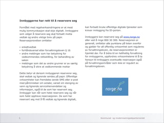 Innbyggerne har rett til å reservere seg 
! 
Formålet med regelverksendringene er at mest 
mulig kommunikasjon skal skje digitalt. Innbyggere 
som velger å reservere seg skal fortsatt motta 
vedtak og andre viktige brev på papir. 
Reservasjonsretten omfatter 
! 
• enkeltvedtak 
• forhåndsvarsel etter forvaltningsloven § 16 
• andre meldinger som har betydning for 
vedkommendes rettsstilling, for behandling av 
saken 
• meldinger som det av andre grunner er av særlig 
betydning å sikre at vedkommende mottar 
Dette betyr at dersom innbyggeren reserverer seg, 
skal vedtak og lignende sendes på papir. Offentlige 
virksomheter kan fremdeles sende SMS eller e-post 
med påminnelser om avtaler, varsel om stenging av 
vann og lignende servicehenvendelser og 
informasjon, også til de som har reservert seg. 
Innbygger kan når som helst reservere seg og når 
som helst oppheve reservasjonen. De som har 
reservert seg mot å få vedtak og lignende digitalt, 
!! 
kan fortsatt bruke offentlige digitale tjenester som 
krever innlogging fra ID-porten. 
! Innbyggere kan reservere seg på www.norge.no 
eller ved å ringe 800 30 300. Reservasjonen er 
generell, omfatter alle punktene på listen ovenfor 
og gjelder for all offentlig virksomhet som reguleres 
av forvaltningsloven, da reservasjonsretten er 
hjemlet der. For å bidra til en helthetlig forvaltning 
for innbyggerne, oppfordres virksomhetene til å ta 
hensyn til innbyggers eventuelle reservasjon også 
på forvaltningsområder som ikke er regulert av 
forvaltningsloven. 
Kommunal- og 5 moderniseringsdepartementet 
 