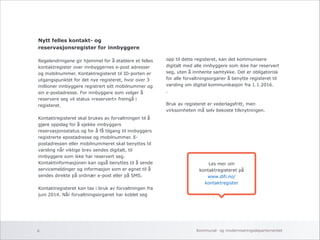 Nytt felles kontakt- og 
reservasjonsregister for innbyggere 
Regelendringene gir hjemmel for å etablere et felles 
kontaktregister over innbyggernes e-post adresser 
og mobilnummer. Kontaktregisteret til ID-porten er 
utgangspunktet for det nye registeret, hvor over 3 
millioner innbyggere registrert sitt mobilnummer og 
sin e-postadresse. For innbyggere som velger å 
reservere seg vil status «reservert» fremgå i 
registeret. 
! 
Kontaktregisteret skal brukes av forvaltningen til å 
gjøre oppslag for å sjekke innbyggers 
reservasjonsstatus og for å få tilgang til innbyggers 
registrerte epostadresse og mobilnummer. E-postadressen 
eller mobilnummeret skal benyttes til 
varsling når viktige brev sendes digitalt, til 
innbyggere som ikke har reservert seg. 
Kontaktinformasjonen kan også benyttes til å sende 
servicemeldinger og informasjon som er egnet til å 
sendes direkte på ordinær e-post eller på SMS. 
! 
Kontaktregisteret kan tas i bruk av forvaltningen fra 
juni 2014. Når forvaltningsorganet har koblet seg 
!!! 
opp til dette registeret, kan det kommunisere 
digitalt med alle innbyggere som ikke har reservert 
seg, uten å innhente samtykke. Det er obligatorisk 
for alle forvaltningsorganer å benytte registeret til 
varsling om digital kommunikasjon fra 1.1.2016. 
. 
! 
Bruk av registeret er vederlagsfritt, men 
virksomheten må selv bekoste tilknytningen. 
Les mer om 
kontaktregisteret på 
www.difi.no/ 
kontaktregister 
Kommunal- og 6 moderniseringsdepartementet 
 