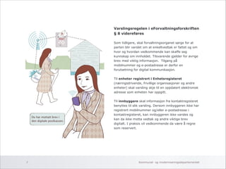 Varslingsregelen i eForvaltningsforskriften 
§ 8 videreføres 
! 
Som tidligere, skal forvaltningsorganet sørge for at 
parten blir varslet om at enkeltvedtak er fattet og om 
hvor og hvordan vedkommende kan skaffe seg 
kunnskap om innholdet. Tilsvarende gjelder for øvrige 
brev med viktig informasjon. Tilgang på 
mobilnummer og e-postadresse er derfor en 
forutsetning for digital kommunikasjon. 
! 
Til enheter registrert i Enhetsregisteret 
(næringsdrivende, frivillige organisasjoner og andre 
enheter) skal varsling skje til en oppdatert elektronisk 
adresse som enheten har oppgitt. 
! 
Til innbyggere skal informasjon fra kontaktregisteret 
benyttes til slik varsling. Dersom innbyggeren ikke har 
registrert mobilnummer og/eller e-postadresse i 
kontaktregisteret, kan innbyggeren ikke varsles og 
kan da ikke motta vedtak og andre viktige brev 
digitalt. I praksis vil vedkommende da være å regne 
som reservert. 
Kommunal- og 7 moderniseringsdepartementet 
 