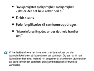 • “nyskjerrightet nyskjerrighet, nyskjerrighet
- det er det det hele koker ned til.”
• Kritisk sans
• Føle forpliktelse til samfunnsoppdraget
• “historiefortelling, det er det det hele handler
om!”
Vi har hatt utviklere her inne, men når du snakker om den
journalistiske biten så bare ramler alt sammen. Og så har vi hatt
journalister her inne, men når vi begynner å snakke om utviklerbiten
så bare ramler det sammen. Den kombinasjonen er fryktelig
vanskelig.
“
 