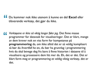Du kommer nok ikke utenom å kunne en del Excel eller
tilsvarende verktøy, det gjør du ikke. TV2
Verktøyene er ikke så viktig lenger føler jeg. Det finne masse
programmer for datavask for visualiseringer. Det er klart, mange
av dem krever nok en viss form for kompetanse på
programmering da, om ikke alltid det er så veldig komplisert
så bør du ihvertfall he en, du bør ha grunnlag i programmering
hvis du skal bevege deg fra bare å finne historien i dataene til å
visualisere og prosessere dem litt mer da. Eh, det er det. Det er
klart form meg er programmering et veldig viktig verktøy, det er
det.
“
“
 