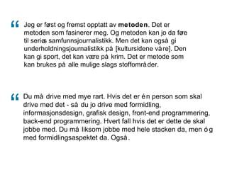 Jeg er først og fremst opptatt av metoden. Det er
metoden som fasinerer meg. Og metoden kan jo da føre
til seriøs samfunnsjournalistikk. Men det kan også gi
underholdningsjournalistikk på [kultursidene våre]. Den
kan gi sport, det kan være på krim. Det er metode som
kan brukes på alle mulige slags stoffområder.
Du må drive med mye rart. Hvis det er én person som skal
drive med det - så du jo drive med formidling,
informasjonsdesign, grafisk design, front-end programmering,
back-end programmering. Hvert fall hvis det er dette de skal
jobbe med. Du må liksom jobbe med hele stacken da, men ó g
med formidlingsaspektet da. Også.
“
“
 