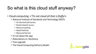 So what is this cloud stuff anyway?
• Cloud computing: «’Tis not cloud all that is fluffy!»
• National Institute of Standards and Technology (NIST):
• On-demand self-service
• Broad network access
• Resource pooling
• Rapid elasticity
• Measured Service
• It’s all about the app
• Redundancy vs. Resiliency
• Free upgrade
• The Cloud Computing Delivery Model
 