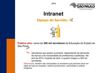 Intranet
2015
Público alvo: cerca de 300 mil servidores da Educação do Estado de
São Paulo
Servidores que podem aumentar, dependendo da demanda
de alunos e da necessidade de professores substitutos. No
ano de 2014, meados de abril, o quadro chegou a 320 mil
servidores.
Observação: também são computados os servidores que precisam atuar em
salas de aula em hospitais, sistema penitenciário, quilombolas e aldeias
indígenas
 