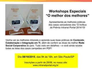 Workshops Especiais
“O melhor dos melhores”
Venha ver as melhores intranets e aprenda suas boas práticas de Conteúdo,
Colaboração e Integração em TI, além de conferir as dicas da melhor Rede
Social Corporativa do país. Tudo visto em detalhes – e você ainda recebe
todas as telas dos casos campeões em PDF!
Dia 08/10/2015, das 9h às 18h, em São Paulo/SP
Inscrições a partir de 28/08, no nosso site:
www.intranetportal.org.br
Apresentando as melhores práticas
dos casos vencedores dos 12 troféus
do Prêmio Intranet Portal 2014/15!
 
