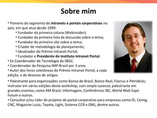 • Pioneiro do segmento de intranets e portais corporativos no
país, em que atua desde 1999:
• Fundador da primeira coluna (Webinsider);
• Fundador da primeira lista de discussão sobre o tema;
• Fundador do primeiro site sobre o tema;
• Criador de metodologia de planejamento;
• Idealizador do Prêmio Intranet Portal;
• Fundador e Presidente do Instituto Intranet Portal.
• Ex-Coordenador de Tecnologia da SBGC.
• Coordenador da Pesquisa IMP-Brasil por 3 anos.
• Autor dos livros coletâneas do Prêmio Intranet Portal, a cada
edição, e de dezenas de artigos.
• Palestrante para organizações como Banco do Brasil, Banco Real, Fiocruz e Petrobrás;
instrutor em várias edições deste workshop, com amplo sucesso; palestrante em
grandes eventos, como KM Brasil, Infoimagem, Conferências IBC, World Web Expo
Forum e outros.
• Consultor e/ou Líder de projetos de portal corporativo para empresas como Oi, Cemig,
CNC, Magazine Luiza, Toyota, Light, Sistema CCR e ONS, dentre outras.
Sobre mim
 
