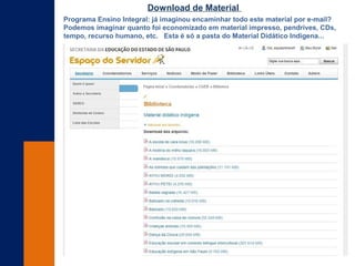 Programa Ensino Integral: já imaginou encaminhar todo este material por e-mail?
Podemos imaginar quanto foi economizado em material impresso, pendrives, CDs,
tempo, recurso humano, etc. Esta é só a pasta do Material Didático Indígena...
Download de Material
 