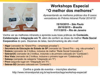 Workshops Especial
“O melhor dos melhores”
Venha ver as melhores intranets e aprenda suas boas práticas de Conteúdo,
Colaboração e Integração em TI, além de conferir as dicas da melhor Rede Social
Corporativa do país. Dezenas de telas, benchmarking de alto nível!
Apresentando as melhores práticas dos 8 casos
vencedores do Prêmio Intranet Portal 2014/15!
15/10/2015 – São Paulo
29/10/2015 – Brasília
11/11/2015 – Rio de Janeiro
• Algar (vencedor do “Grand Prix – empresas privadas”)
• Secretaria de Educação do Estado de SP (vencedor do “Grand Prix – org. não-privadas”)
• Estácio (vencedor de 3 troféus, inclusive de melhor “Rede Social Corporativa”)
• Sebrae/UC (vencedor de 2 troféus, incluindo o de primeiro colocado em “Conteúdo”)
• Boa Vista (vencedor de 2 troféus, inclusive o primeiro lugar em “Colaboração”)
• Sabesp (campeão da categoria “Integração em TI”)
• Previ (segundo lugar em “Integração em TI”)
• Sebrae-GO (terceiro colocado em “Conteúdo”)
Confira a grade de eventos – inscrições abertas:
http://www.intranetportal.org.br/wp/eventos/tags/workshop-especial/
 