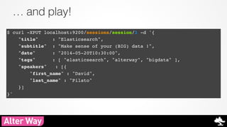 … and play! 
$ curl -XPUT localhost:9200/sessions/session/1 -d '{! 
"title" : "Elasticsearch",! 
"subtitle" : "Make sense of your (BIG) data !",! 
"date" : "2014-05-20T10:30:00",! 
"tags" : [ "elasticsearch", "alterway", "bigdata" ],! 
"speakers" : [{! 
"first_name" : "David", ! 
"last_name" : "Pilato" ! 
}]! 
}' 
 