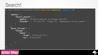 Search! 
$ curl http://localhost:9200/sessions/session/_search -d' 
{ 
"query": { 
"multi_match": { 
"query": "elasticsearch alterway david", 
"fields": [ "title^3", "tags^2", "speakers.first_name" ] 
} 
}, 
"post_filter": { 
"range": { 
"date": { 
"from": "2014-05-01", 
"to": "2014-06" 
} 
} 
} 
}' 
 