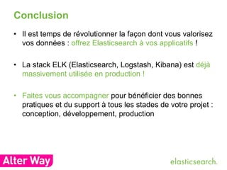 Conclusion 
• Il est temps de révolutionner la façon dont vous valorisez 
vos données : offrez Elasticsearch à vos applicatifs ! 
• La stack ELK (Elasticsearch, Logstash, Kibana) est déjà 
massivement utilisée en production ! 
• Faites vous accompagner pour bénéficier des bonnes 
pratiques et du support à tous les stades de votre projet : 
conception, développement, production 
 