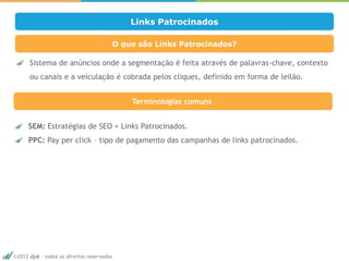 Links Patrocinados

                                          O que são Links Patrocinados?

     Sistema de anúncios onde a segmentação é feita através de palavras-chave, contexto
     ou canais e a veiculação é cobrada pelos cliques, definido em forma de leilão.


                                              Terminologias comuns


    SEM: Estratégias de SEO + Links Patrocinados.
    PPC: Pay per click – tipo de pagamento das campanhas de links patrocinados.




                                                                                          15




2012 dp6 - todos os direitos reservados
 