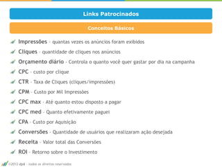 Links Patrocinados

                                           Conceitos Básicos

    Impressões – quantas vezes os anúncios foram exibidos
    Cliques – quantidade de cliques nos anúncios
    Orçamento diário - Controla o quanto você quer gastar por dia na campanha
    CPC – custo por clique
    CTR – Taxa de Cliques (cliques/impressões)
    CPM – Custo por Mil Impressões
    CPC max – Até quanto estou disposto a pagar
    CPC med – Quanto efetivamente paguei
    CPA – Custo por Aquisição
    Conversões – Quantidade de usuários que realizaram ação desejada
    Receita – Valor total das Conversões
                                                                                16

    ROI – Retorno sobre o Investimento

2012 dp6 - todos os direitos reservados
 