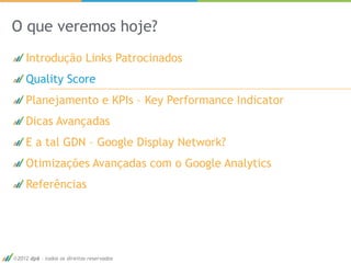 O que veremos hoje?
   Introdução Links Patrocinados
   Quality Score
   Planejamento e KPIs – Key Performance Indicator
   Dicas Avançadas
   E a tal GDN – Google Display Network?
   Otimizações Avançadas com o Google Analytics
   Referências




2012 dp6 - todos os direitos reservados              17
 