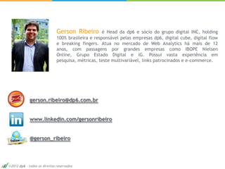 Gerson Ribeiro        é Head da dp6 e sócio do grupo digital INC, holding
                            100% brasileira e responsável pelas empresas dp6, digital cube, digital flow
                            e breaking fingers. Atua no mercado de Web Analytics há mais de 12
                            anos, com passagens por grandes empresas como IBOPE Nielsen
                            Online, Grupo Estado Digital e iG. Possui vasta experiência em
                            pesquisa, métricas, teste multivariável, links patrocinados e e-commerce.




           gerson.ribeiro@dp6.com.br


           www.linkedin.com/gersonribeiro


           @gerson_ribeiro




2012 dp6 - todos os direitos reservados
 