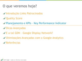 O que veremos hoje?
   Introdução Links Patrocinados
   Quality Score
   Planejamento e KPIs – Key Performance Indicator
   Dicas Avançadas
   E a tal GDN – Google Display Network?
   Otimizações Avançadas com o Google Analytics
   Referências




2012 dp6 - todos os direitos reservados              21
 