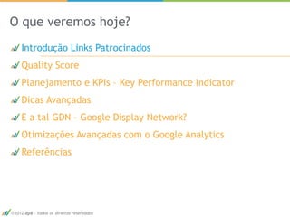 O que veremos hoje?
   Introdução Links Patrocinados
   Quality Score
   Planejamento e KPIs – Key Performance Indicator
   Dicas Avançadas
   E a tal GDN – Google Display Network?
   Otimizações Avançadas com o Google Analytics
   Referências




2012 dp6 - todos os direitos reservados              3
 
