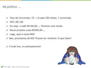 Na prática ...


         Taxa de Conversão: 1% -> A cada 100 visitas, 1 conversão.
         CPC: R$1,00
         Ou seja, a cada R$100,00 ... Teremos uma venda.
         Nosso produto custa R$500,00 ...
         Logo, qual o nosso ROI?
        Mas, precisamos de ROI 10 para ser rentável. O que fazer?


        E tudo isso, no planejamento!




 2012 dp6 - todos os direitos reservados
 