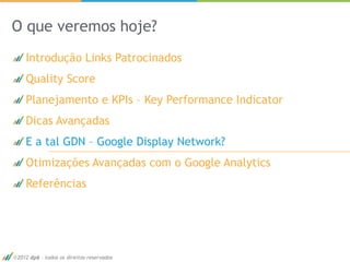O que veremos hoje?
   Introdução Links Patrocinados
   Quality Score
   Planejamento e KPIs – Key Performance Indicator
   Dicas Avançadas
   E a tal GDN – Google Display Network?
   Otimizações Avançadas com o Google Analytics
   Referências




2012 dp6 - todos os direitos reservados              49
 