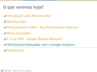 O que veremos hoje?
   Introdução Links Patrocinados
   Quality Score
   Planejamento e KPIs – Key Performance Indicator
   Dicas Avançadas
   E a tal GDN – Google Display Network?
   Otimizações Avançadas com o Google Analytics
   Referências




2012 dp6 - todos os direitos reservados              65
 