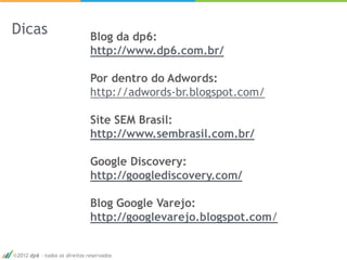Dicas                         Blog da dp6:
                              http://www.dp6.com.br/

                              Por dentro do Adwords:
                              http://adwords-br.blogspot.com/

                              Site SEM Brasil:
                              http://www.sembrasil.com.br/

                              Google Discovery:
                              http://googlediscovery.com/

                              Blog Google Varejo:
                              http://googlevarejo.blogspot.com/


2012 dp6 - todos os direitos reservados
 
