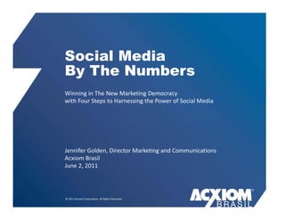 Social Media
By The Numbers
Winning in The New Marketing Democracy 
       g                     g          y
with Four Steps to Harnessing the Power of Social Media




Jennifer Golden, Director Marketing and Communications
Jennifer Golden Director Marketing and Communications
Acxiom Brasil
June 2, 2011



© 2011 Acxiom Corporation. All Rights Reserved.
 