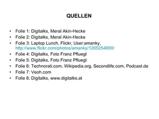 Folie 1: Digitalks, Meral Akin-Hecke Folie 2: Digitalks, Meral Akin-Hecke Folie 3: Laptop Lunch, Flickr, User:amanky, http://www.flickr.com/photos/amanky/1205254000/ Folie 4: Digitalks, Foto Franz Pfluegl Folie 5: Digitalks, Foto Franz Pfluegl Folie 6: Technorati.com, Wikipedia.org, Secondlife.com, Podcast.de Folie 7: Veoh.com Folie 8: Digitalks, www.digitalks.at QUELLEN