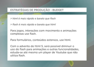 ESTRATÉGIAS DE PRODUÇÃO - BUDGET


> html é mais rápido e barato que flash

> flash é mais rápido e barato que html

Para jogos, interações com movimento e animações
complexas use flash.

Para formulários, conteúdos extensos, use html.

Com o advento do html 5, será possível diminuir o
uso do flash para animações e outras funcionalidades,
estuda-se até mesmo um player de Youtube que não
utiliza flash.
 