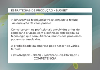 ESTRATÉGIAS DE PRODUÇÃO - BUDGET


> conhecendo tecnologias você entende o tempo
	 de execução de cada projeto

Converse com os profissionais envolvidos antes de
começar a criação, com a definição antecipada da
tecnologia que será utilizada, muitos dos problemas
podem ser resolvidos.

A credibilidade da empresa pode nascer de vários
fatores:

> CRIATIVIDADE > PRAZO > INOVAÇÃO > OBJETIVIDADE =
					          	 COMPETÊNCIA
 