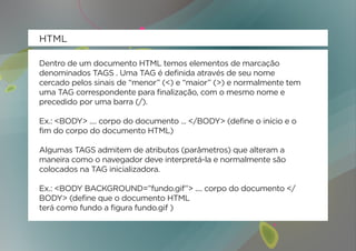 HTML

Dentro de um documento HTML temos elementos de marcação
denominados TAGS . Uma TAG é definida através de seu nome
cercado pelos sinais de “menor” (<) e “maior” (>) e normalmente tem
uma TAG correspondente para finalização, com o mesmo nome e
precedido por uma barra (/).

Ex.: <BODY> .... corpo do documento ... </BODY> (define o início e o
fim do corpo do documento HTML)

Algumas TAGS admitem de atributos (parâmetros) que alteram a
maneira como o navegador deve interpretá-la e normalmente são
colocados na TAG inicializadora.

Ex.: <BODY BACKGROUND=”fundo.gif”> .... corpo do documento </
BODY> (define que o documento HTML
terá como fundo a figura fundo.gif )
 